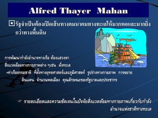 Alfred Thayer Mahan
รัฐจาเป็นต้องเปิดเส้นทางคมนาคมทางทะเลให้มากพอและมากยิ่ง
กว่าทางพื้นดิน
 รายละเอียดและความชัดเจนในปัจจัยสิ่งแวดล้อมทางกายภาพเกี่ยวกับกาลัง
อานาจแห่งชาติทางทะเล
การพัฒนากาลังอานาจทางเรือ ต้องแสวงหา
สิ่งแวดล้อมทางกายภาพต่าง ๆเช่น ฝั่งทะเล
•ท่าเรือธรรมชาติ ที่ตั้งทางยุทธศาสตร์และภูมิศาสตร์ รูปร่างทางกายภาพ การขยาย
ดินแดน จานวนพลเมือง คุณลักษณะของรัฐบาลและประชากร
 