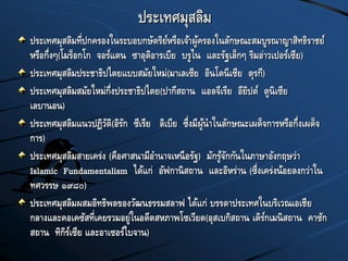 ประเทศมุสลิม
ประเทศมุสลิมที่ปกครองในระบอบกษัตริย์หรือเจ้าผู้ครองในลักษณะสมบูรณาญาสิทธิราชย์
หรือกึ่งๆ(โมร็อกโก จอร์แดน ซาอุดิอารเบีย บรูไน และรัฐเล็กๆ ริมอ่าวเปอร์เซีย)
ประเทศมุสลิมประชาธิปไตยแบบสมัยใหม่(มาเลเซีย อินโดนีเซีย ตุรกี)
ประเทศมุสลิมสมัยใหม่กึ่งประชาธิปไตย(ปากีสถาน แอลจีเรีย อียิปต์ ตูนิเซีย
เลบานอน)
ประเทศมุสลิมแนวปฏิวัติ(อิรัก ซีเรีย ลิเบีย ซึ่งมีผู้นาในลักษณะเผด็จการหรือกึ่งเผด็จ
การ)
ประเทศมุสลิมสายเคร่ง (คือศาสนามีอานาจเหนือรัฐ) มักรู้จักกันในภาษาอังกฤษว่า
Islamic Fundamentalism ได้แก่ อัฟกานิสถาน และอิหร่าน (ซึ่งเคร่งน้อยลงกว่าใน
ทศวรรษ ๑๙๘๐)
ประเทศมุสลิมผสมอิทธิพลของวัฒนธรรมสลาฟ ได้แก่ บรรดาประเทศในบริเวณเอเชีย
กลางและคอเคซัสที่เคยรวมอยู่ในอดีตสหภาพโซเวียต(อุสเบกิสถาน เติร์กเมนิสถาน คาซัก
สถาน ทิกิร์เซีย และอาเซอร์ไบจาน)
 