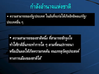 กาลังอานาจแห่งชาติ
• ความสามารถของชาติหนึ่ง ที่สามารถชักจูงใจ
ทาให้ชาติอื่นกระทาการใด ๆ ตามที่ตนปรารถนา
หรือเป็นผลให้เกิดความกดดัน จนบรรลุวัตถุประสงค์
ทางการเมืองของชาติได้
• ความสามารถของรัฐ/ประเทศ ในอันที่จะก่อให้เกิดอิทธิพลแก่รัฐ/
ประเทศอื่น ๆ
 