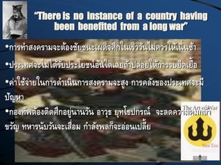 “There is no instance of a country having
been benefited from a long war”
•การทาสงครามจะต้องชัยชนะเผด็จศึกในเร็ววันไม่ควรให้เนิ่นช้า
•ประเทศจะไม่ได้รับประโยชน์อันใดเลยถ้าปล่อยให้การรบยืดเยื้อ
•ค่าใช้จ่ายในการดาเนินการสงครามจะสูง การคลังของประเทศจะมี
ปัญหา
•กองทัพต้องติดศึกอยู่นานวัน อาวุธ ยุทโธปกรณ์ จะลดความคมกล้า
ขวัญ ทหารนับวันจะเสื่อม กาลังพลก็จะอ่อนเปลี้ย
 