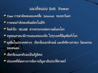 แนวคิดแบบ Soft Power
Case การฆ่าตัดคอเผยแพร่สื่อ Internet ของตะวันตก
การถอนกาลังของพันธมิตรในอิรัก
จิตสานึก ISLAM สากลกระทบต่อความมั่นคงโลก
ครูสอนศาสนามีการเผยแพร่แนวคิด ไปทุกเขตที่มีมุสลิมทั่วโลก
มุสลิมในประเทศต่างๆ เรียกร้องเอกลักษณ์ และลัทธิทางศาสนา วัฒนธรรม
ของตนเอง
เรียกร้องแยกตัวเองเป็นรัฐอิสระ
ประเทศที่ด้อยทางการจัดการปัญหาเชิงประวัติศาสตร์
 