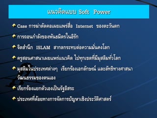 แนวคิดแบบ Soft Power
Case การฆ่าตัดคอเผยแพร่สื่อ Internet ของตะวันตก
การถอนกาลังของพันธมิตรในอิรัก
จิตสานึก ISLAM สากลกระทบต่อความมั่นคงโลก
ครูสอนศาสนาเผยแพร่แนวคิด ไปทุกเขตที่มีมุสลิมทั่วโลก
มุสลิมในประเทศต่างๆ เรียกร้องเอกลักษณ์ และลัทธิทางศาสนา
วัฒนธรรมของตนเอง
เรียกร้องแยกตัวเองเป็นรัฐอิสระ
ประเทศที่ด้อยทางการจัดการปัญหาเชิงประวัติศาสตร์
 