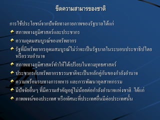ขีดความสามารของชาติ
การใช้ประโยชน์จากปัจจัยทางกายภาพของรัฐบาลได้แก่
สภาพทางภูมิศาสตร์และประชากร
ความอุดมสมบูรณ์ของทรัพยากร
รัฐที่มีทรัพยากรอุดมสมบูรณ์ไม่ว่าจะเป็นรัฐบาลในระบอบประชาธิปไตย
หรือรวบอานาจ
สภาพทางภูมิศาสตร์ทาให้ได้เปรียบในทางยุทธศาสตร์
ประชากรกับทรัพยากรธรรมชาติจะเป็นหลักคู่กันของกาลังอานาจ
ความพร้อมรบทางการทหาร และการพัฒนาอุตสาหกรรม
มีปัจจัยอื่นๆ ที่มีความสาคัญอยู่ไม่น้อยต่อกาลังอานาจแห่งชาติ ได้แก่
ภาพพจน์ของประเทศ หรือทัศนะที่ประเทศอื่นมีต่อประเทศนั้น
 