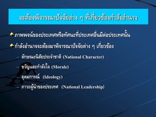 จะต้องพิจารณาปัจจัยต่าง ๆ ที่เกี่ยวข้องกาลังอานาจ
ภาพพจน์ของประเทศหรือทัศนะที่ประเทศอื่นมีต่อประเทศนั้น
กาลังอานาจจะต้องมาพิจารณาปัจจัยต่าง ๆ เกี่ยวข้อง
– ลักษณะนิสัยประจาชาติ (National Character)
– ขวัญและกาลังใจ (Morale)
– อุดมการณ์ (Ideology)
– ภาวะผู้นาของประเทศ (National Leadership)
 