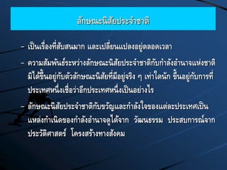ลักษณะนิสัยประจาชาติ
– เป็นเรื่องที่สับสนมาก และเปลี่ยนแปลงอยู่ตลอดเวลา
– ความสัมพันธ์ระหว่างลักษณะนิสัยประจาชาติกับกาลังอานาจแห่งชาติ
มิได้ขึ้นอยู่กับตัวลักษณะนิสัยที่มีอยู่จริง ๆ เท่าใดนัก ขึ้นอยู่กับการที่
ประเทศหนึ่งเชื่อว่าอีกประเทศหนึ่งเป็นอย่างไร
– ลักษณะนิสัยประจาชาติกับขวัญและกาลังใจของแต่ละประเทศเป็น
แหล่งกาเนิดของกาลังอานาจดูได้จาก วัฒนธรรม ประสบการณ์จาก
ประวัติศาสตร์ โครงสร้างทางสังคม
 