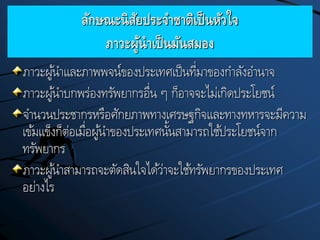 ลักษณะนิสัยประจาชาติเป็นหัวใจ
ภาวะผู้นาเป็นมันสมอง
ภาวะผู้นาและภาพพจน์ของประเทศเป็นที่มาของกาลังอานาจ
ภาวะผู้นาบกพร่องทรัพยากรอื่น ๆ ก็อาจจะไม่เกิดประโยชน์
จานวนประชากรหรือศักยภาพทางเศรษฐกิจและทางทหารจะมีความ
เข้มแข็งก็ต่อเมื่อผู้นาของประเทศนั้นสามารถใช้ประโยชน์จาก
ทรัพยากร
ภาวะผู้นาสามารถจะตัดสินใจได้ว่าจะใช้ทรัพยากรของประเทศ
อย่างไร
 