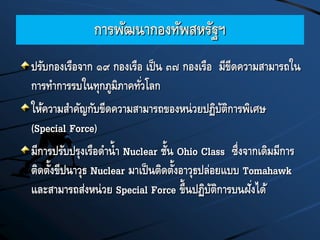 การพัฒนากองทัพสหรัฐฯ
ปรับกองเรือจาก ๑๙ กองเรือ เป็น ๓๗ กองเรือ มีขีดความสามารถใน
การทาการรบในทุกภูมิภาคทั่วโลก
ให้ความสาคัญกับขีดความสามารถของหน่วยปฏิบัติการพิเศษ
(Special Force)
มีการปรับปรุงเรือดาน้า Nuclear ชั้น Ohio Class ซึ่งจากเดิมมีการ
ติดตั้งขีปนาวุธ Nuclear มาเป็นติดตั้งอาวุธปล่อยแบบ Tomahawk
และสามารถส่งหน่วย Special Force ขึ้นปฏิบัติการบนฝั่งได้
 