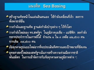 แนวคิด Sea Basing
สร้างฐานทัพหน้าในแผ่นดินตนเอง ใช้กาลังเคลื่อนที่เร็ว ลดการ
พึ่งพาชาติอื่น
วางกาลังและฐานทัพ ฐานส่งกาลังบารุงต่าง ๆ ไว้ทั่วโลก
วางกาลังใหม่ของ ทร.สหรัฐฯ ในภูมิภาคเอเชีย – แปซิฟิก ลดกาลัง
ทหารประจาการในเกาหลีใต้ จานวน ๑ ใน ๓ เหลือ ๑๒,๕๐๐ คน
จากเดิม ๓๗,๕๐๐ คน
ภัยคุกคามรูปแบบใหม่ยากที่จะประเมินทิศทางและเป้าหมายที่ชัดเจน
ยุทธศาสตร์ใหม่ของสหรัฐฯเน้นการสร้างความร่วมมือจากชาติ
พันธมิตร ในการเข้าจัดการกับภัยคุกคามตามภูมิภาคต่าง ๆ
 