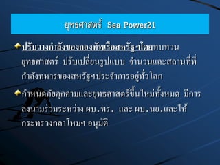 ยุทธศาสตร์ Sea Power21
ปรับวางกาลังของกองทัพเรือสหรัฐฯโดยทบทวน
ยุทธศาสตร์ ปรับเปลี่ยนรูปแบบ จานวนและสถานที่ที่
กาลังทหารของสหรัฐฯประจาการอยู่ทั่วโลก
กาหนดภัยคุกคามและยุทธศาสตร์ขึ้นใหม่ทั้งหมด มีการ
ลงนามร่วมระหว่าง ผบ.ทร. และ ผบ.นย.และให้
กระทรวงกลาโหมฯ อนุมัติ
 
