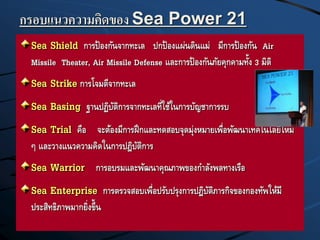 กรอบแนวความคิดของ Sea Power 21
Sea Shield การป้องกันจากทะเล ปกป้องแผ่นดินแม่ มีการป้องกัน Air
Missile Theater, Air Missile Defense และการป้องกันภัยคุกคามทั้ง 3 มิติ
Sea Strike การโจมตีจากทะเล
Sea Basing ฐานปฏิบัติการจากทะเลที่ใช้ในการบัญชาการรบ
Sea Trial คือ จะต้องมีการฝึกและทดสอบจุดมุ่งหมายเพื่อพัฒนาเทคโนโลยีใหม่
ๆ และวางแนวความคิดในการปฎิบัติการ
Sea Warrior การอบรมและพัฒนาคุณภาพของกาลังพลทางเรือ
Sea Enterprise การตรวจสอบเพื่อปรับปรุงการปฎิบัติภารกิจของกองทัพให้มี
ประสิทธิภาพมากยิ่งขึ้น
 