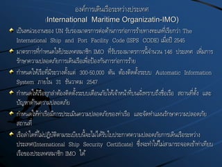 องค์การเดินเรือระหว่างประเทศ
(International Maritime Organizatin-IMO)
เป็นหน่วยงานของ UN รับรองมาตรการต่อต้านการก่อการร้ายทางทะเลที่เรียกว่า The
International Ship and Port Facility Code (ISPS CODE) เมื่อปี 2545
มาตรการที่กาหนดให้ประเทศสมาชิก IMO ที่รับรองมาตรการนี้จานวน 146 ประเทศ เพิ่มการ
รักษาความปลอดภัยการเดินเรือเพื่อป้องกันการก่อการร้าย
กาหนดให้เรือที่มีระวางตั้งแต่ 300-50,000 ตัน ต้องติดตั้งระบบ Automatic Information
System ภายใน 31 ธันวาคม 2547
กาหนดให้เรือทุกลาต้องติดตั้งระบบเตือนภัยให้เจ้าหน้าที่บนฝั่งทราบถึงชื่อเรือ สถานที่ตั้ง และ
ปัญหาด้านความปลอดภัย
กาหนดให้ท่าเรือมีการประเมินความปลอดภัยของท่าเรือ และจัดทาแผนรักษาความปลอดภัย
สถานที่
เรือลาใดที่ไม่ปฏิบัติตามระเบียบนี้จะไม่ได้รับใบประกาศความปลอดภัยการเดินเรือระหว่าง
ประเทศ(International Ship Security Certificate) ซึ่งจะทาให้ไม่สามารถจอดเข้าท่าเทียบ
เรือของประเทศสมาชิก IMO ได้
 