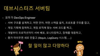 데브시스터즈 서버팀
• 모두가 DevOps Engineer
• 서버 구조를 설계하고, 어떤 언어, 어떤 스택을 쓸지, 프로토콜 구조를 잡고,
• 게임 기획에 참여하고, 게임 로직에 맞는 서버 코드를 짜고,
• 개발부터 프로덕션까지 서버 배포, 모니터링하고, 장애를 대응하고,
• 뭔가 아쉬우면 새로 만들고 (libquic, LogQuery 시스템, …)
할 일이 많고 다양하다
3
 