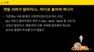 개발 서버가 많아지니.. 어디로 붙어야 하나?!
2. 구현
• 기존에는 서버 환경이 고정적이었으므로 하드 코딩
(ex. 디버그 클라이언트 런치 시 ‘dev’, ‘dev2’, ‘dev3’ 중 고르기)
• 서버가 많아지고, 때에 따라 다른 서버에 접속해야 하는데,
손으로 일일히 주소를 쓰기 힘들다
52
 