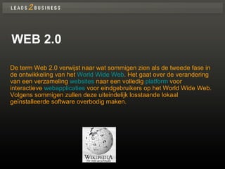 WEB 2.0 De term Web 2.0 verwijst naar wat sommigen zien als de tweede fase in de ontwikkeling van het  World Wide Web . Het gaat over de verandering van een verzameling  websites  naar een volledig  platform  voor interactieve  webapplicaties  voor eindgebruikers op het World Wide Web. Volgens sommigen zullen deze uiteindelijk losstaande lokaal geïnstalleerde software overbodig maken.  