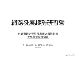 http://tw.okfn.org
網路發展趨勢研習營
前瞻資通訊發展及應⽤用之國際趨勢
主要國家發展策略
TH Schee 徐⼦子涵 - 2015 Jan 24 Taipei
v20150122
 