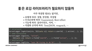 좋은 로깅 라이브러리가 필요하지 않을까
아주 복잡할 필요는 없지만,
유형에 따라: 정형, 반정형, 비정형
우선순위에 따라: Guaranteed, Best-effort
기능에 따라: 클라이언트, 서버, …
직렬화 규격에 따라: Text/JSON, msgpack, …
// structured
ServerLogger.logAction(ctx, [&](auto x){ return x.userId(...).action(...); });
// semi-structured
ServerLogger.logs(ctx, "action",
[&](auto x){ return x.field("userId", ...).field("action", ...); });
// unstructured
ServerLogger.logf(ctx, "user %d trying to do %s", ...);
 