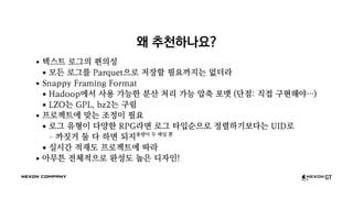 왜 추천하나요?
텍스트 로그의 편의성
모든 로그를 Parquet으로 저장할 필요까지는 없더라
Snappy Framing Format
Hadoop에서 사용 가능한 분산 처리 가능 압축 포맷 (단점: 직접 구현해야…)
LZO는 GPL, bz2는 구림
프로젝트에 맞는 조정이 필요
로그 유형이 다양한 RPG라면 로그 타입순으로 정렬하기보다는 UID로
까짓거 둘 다 하면 되지용량이 두 배일 뿐
실시간 적재도 프로젝트에 따라
아무튼 전체적으로 완성도 높은 디자인!
 