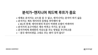 분석가-엔지니어 피드백 루프가 중요
대체로 분석가는 코드를 쓸 수 없고, 엔지니어는 분석이 하기 싫음
분석가는 계속 데이터의 동향을 파악해야 함
ML의 한계: 데이터셋의 특성이 바뀌면 모델이 바뀌어야
분석가의 요구사항은 계속 바뀌고 자기도 잘 모름
분석가에게 최대한의 자유도를 주는 방법을 추구하고픔
…결국 데이터셋을 그대로 주는 편이 낫지 않나?
 