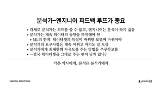 분석가-엔지니어 피드백 루프가 중요
대체로 분석가는 코드를 쓸 수 없고, 엔지니어는 분석이 하기 싫음
분석가는 계속 데이터의 동향을 파악해야 함
ML의 한계: 데이터셋의 특성이 바뀌면 모델이 바뀌어야
분석가의 요구사항은 계속 바뀌고 자기도 잘 모름
분석가에게 최대한의 자유도를 주는 방법을 추구하고픔
…결국 데이터셋을 그대로 주는 편이 낫지 않나?
약은 약사에게, 분석은 분석가에게
 
