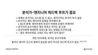 분석가-엔지니어 피드백 루프가 중요
대체로 분석가는 코드를 쓸 수 없고, 엔지니어는 분석이 하기 싫음
분석가는 계속 데이터의 동향을 파악해야 함
ML의 한계: 데이터셋의 특성이 바뀌면 모델이 바뀌어야
분석가의 요구사항은 계속 바뀌고 자기도 잘 모름
분석가에게 최대한의 자유도를 주는 방법을 추구하고픔
…결국 데이터셋을 그대로 주는 편이 낫지 않나?
약은 약사에게, 분석은 분석가에게
툴이나 데이터 소스의 형태가 중요한 것이 아니라 피드백 루프가 중요 사람의 문제
 