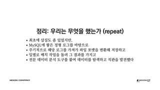 정리: 우리는 무엇을 했는가 (repeat)
최초에 삽질도 좀 있었지만,
MySQL에 쌓은 정형 로그를 바탕으로
주기적으로 해당 로그를 가져가 파일 포맷을 변환해 저장하고
일별로 배치 작업을 돌려 그 결과를 가지고
전문 데이터 분석 도구를 붙여 데이터를 탐색하고 직관을 발견했다
 