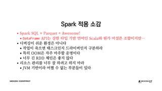Spark 적용 소감
Spark SQL + Parquet = Awesome!
DataFrame API는 강한 타입 기반 언어인 Scala와 뭔가 어설픈 조합이지만…
디버깅이 쉬운 환경은 아니다
작업이 죽으면 태스크인지 드라이버인지 구분하라
특히 OOM은 자주 마주할 운명이다
너무 긴 RDD 체인은 좋지 않다
리소스 관리를 너무 잘 하려고 하지 마라
JVM 기반이라 어쩔 수 없는 부분들이 있다
 