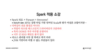 Spark 적용 소감
Spark SQL + Parquet = Awesome!
DataFrame API는 강한 타입 기반 언어인 Scala와 뭔가 어설픈 조합이지만…
디버깅이 쉬운 환경은 아니다
작업이 죽으면 태스크인지 드라이버인지 구분하라
특히 OOM은 자주 마주할 운명이다
너무 긴 RDD 체인은 좋지 않다
리소스 관리를 너무 잘 하려고 하지 마라
JVM 기반이라 어쩔 수 없는 부분들이 있다
 