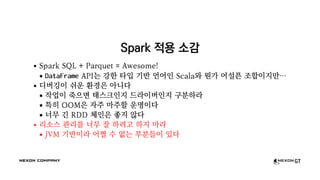 Spark 적용 소감
Spark SQL + Parquet = Awesome!
DataFrame API는 강한 타입 기반 언어인 Scala와 뭔가 어설픈 조합이지만…
디버깅이 쉬운 환경은 아니다
작업이 죽으면 태스크인지 드라이버인지 구분하라
특히 OOM은 자주 마주할 운명이다
너무 긴 RDD 체인은 좋지 않다
리소스 관리를 너무 잘 하려고 하지 마라
JVM 기반이라 어쩔 수 없는 부분들이 있다
 