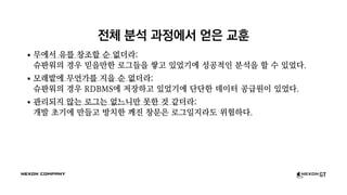 전체 분석 과정에서 얻은 교훈
무에서 유를 창조할 순 없더라:
슈판워의 경우 믿을만한 로그들을 쌓고 있었기에 성공적인 분석을 할 수 있었다.
모래밭에 무언가를 지을 순 없더라:
슈판워의 경우 RDBMS에 저장하고 있었기에 단단한 데이터 공급원이 있었다.
관리되지 않는 로그는 없느니만 못한 것 같더라:
개발 초기에 만들고 방치한 깨진 창문은 로그일지라도 위험하다.
 