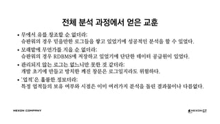 전체 분석 과정에서 얻은 교훈
무에서 유를 창조할 순 없더라:
슈판워의 경우 믿을만한 로그들을 쌓고 있었기에 성공적인 분석을 할 수 있었다.
모래밭에 무언가를 지을 순 없더라:
슈판워의 경우 RDBMS에 저장하고 있었기에 단단한 데이터 공급원이 있었다.
관리되지 않는 로그는 없느니만 못한 것 같더라:
개발 초기에 만들고 방치한 깨진 창문은 로그일지라도 위험하다.
'업적'은 훌륭한 정보더라:
특정 업적들의 보유 여부와 시점은 이미 여러가지 분석을 돌린 결과물이나 다름없다.
 