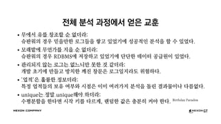 전체 분석 과정에서 얻은 교훈
무에서 유를 창조할 순 없더라:
슈판워의 경우 믿을만한 로그들을 쌓고 있었기에 성공적인 분석을 할 수 있었다.
모래밭에 무언가를 지을 순 없더라:
슈판워의 경우 RDBMS에 저장하고 있었기에 단단한 데이터 공급원이 있었다.
관리되지 않는 로그는 없느니만 못한 것 같더라:
개발 초기에 만들고 방치한 깨진 창문은 로그일지라도 위험하다.
'업적'은 훌륭한 정보더라:
특정 업적들의 보유 여부와 시점은 이미 여러가지 분석을 돌린 결과물이나 다름없다.
unique는 정말 unique해야 하더라:
수평분할을 한다면 시작 키를 다르게, 랜덤한 값은 충분히 커야 한다. Birthday Paradox
 