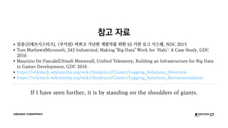 참고 자료
임중근(데브시스터즈), <쿠키런> 바쁘고 가난한 개발자를 위한 S3 기반 로그 시스템, NDC 2015
Tom Mathews(Microsoft, 343 Industries), Making "Big Data" Work for 'Halo': A Case Study, GDC
2016
Maurizio De Pascale(Ubisoft Montreal), Unified Telemetry, Building an Infrastructure for Big Data
in Games Development, GDC 2016
https://wikitech.wikimedia.org/wiki/Analytics/Cluster/Logging_Solutions_Overview
https://wikitech.wikimedia.org/wiki/Analytics/Cluster/Logging_Solutions_Recommendation
If I have seen further, it is by standing on the shoulders of giants.
 