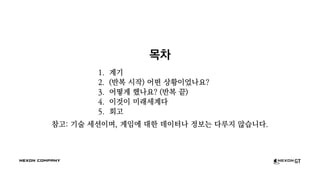 목차
1. 계기
2. (반복 시작) 어떤 상황이었나요?
3. 어떻게 했나요? (반복 끝)
4. 이것이 미래세계다
5. 회고
참고: 기술 세션이며, 게임에 대한 데이터나 정보는 다루지 않습니다.
 