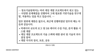 (채용공고 발췌)
… 창조기술팀에서는 여러 게임 개발 프로젝트에서 겪고 있는
… 다양한 문제해결을 진행하며 그에 필요한 기반기술을 연구개
발, 적용하는 일을 하고 있습니다. …
업무 범위에 제한은 없으나, 최근에 진행하였던 업무의 예는 다
음과 같습니다.
빅데이터 규모의 로그 및 DB 데이터 수집 가공, 분석 활용 시
스템 개발
게임 개발 프로젝트의 기술 스택에 대한 관리 및 기술적 의사
결정 참여
개발 지식의 정리, 보존, 공유
 