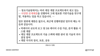 (채용공고 발췌)
… 창조기술팀에서는 여러 게임 개발 프로젝트에서 겪고 있는
… 다양한 문제해결을 진행하며 그에 필요한 기반기술을 연구개
발, 적용하는 일을 하고 있습니다. …
업무 범위에 제한은 없으나, 최근에 진행하였던 업무의 예는 다
음과 같습니다.
빅데이터 규모의 로그 및 DB 데이터 수집 가공, 분석 활용 시
스템 개발
게임 개발 프로젝트의 기술 스택에 대한 관리 및 기술적 의사
결정 참여
개발 지식의 정리, 보존, 공유
 
