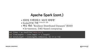 Apache Spark (cont.)
컴퓨팅 프레임워크: MR의 대체재?
Scala/JVM 기반 PySpark도 있음
핵심 개념: "Resilient Distributed Datasets" (RDD)
In-memory, DAG-based computing
val lines = sc.textFile("data.txt")
val lineLengths = lines.map(s => s.length)
val totalLength = lineLengths.reduce((a, b) => a + b)
 