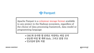 ORC와 유사한 열 단위로 저장하는 파일 규격
단순한 타입 몇 개와 blob, 그리고 중첩 구조
인코딩과 압축 지원
Apache Parquet is a columnar storage format available
to any project in the Hadoop ecosystem, regardless of
the choice of data processing framework, data model or
programming language.
 
