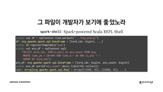 그 파일이 개발자가 보기에 좋았노라
spark-shell: Spark-powered Scala REPL Shell
scala> val df = sqlContext.read.parquet(".../log_pvp/gl")
df: org.apache.spark.sql.DataFrame = [lord_idx: bigint, ...]
scala> df.registerTempTable("pvp")
scala> val win_df = sqlContext.sql(
"SELECT lord_idx, SUM(is_win) AS win_count FROM pvp
WHERE time_ym = 201604 AND time_d = 26 AND is_win = 1
GROUP BY lord_idx")
win_df: org.apache.spark.sql.DataFrame = [lord_idx: bigint, win_count: bigint]
scala> win_df.sort($"win_count".desc).limit(10).collect()
res1: Array[org.apache.spark.sql.Row] = Array([12345, 42], [23456, 41], ...)
 