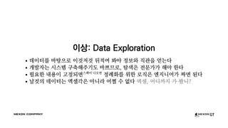 이상: Data Exploration
데이터를 바탕으로 이것저것 뒤적여 봐야 정보와 직관을 얻는다
개발자는 시스템 구축해주기도 바쁘므로, 탐색은 전문가가 해야 한다
필요한 내용이 고정되면스펙이 나오면
정례화를 위한 로직은 엔지니어가 짜면 된다
날것의 데이터는 엑셀각은 아니라 어쩔 수 없다 엑셀, 어디까지 가 봤니?
 