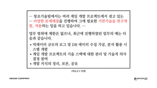 (채용공고 발췌)
… 창조기술팀에서는 여러 게임 개발 프로젝트에서 겪고 있는
… 다양한 문제해결을 진행하며 그에 필요한 기반기술을 연구개
발, 적용하는 일을 하고 있습니다. …
업무 범위에 제한은 없으나, 최근에 진행하였던 업무의 예는 다
음과 같습니다.
빅데이터 규모의 로그 및 DB 데이터 수집 가공, 분석 활용 시
스템 개발
게임 개발 프로젝트의 기술 스택에 대한 관리 및 기술적 의사
결정 참여
개발 지식의 정리, 보존, 공유
 