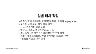 일별 배치 작업
완전 날것의 데이터는 탐색/분석 불가, 임의의 aggregation
로그를 긁어 오듯, 매일 배치 작업
실시간까지는 일단 무리
일단 그 결과도 똑같이 Parquet-ify
최근 N일간의 데이터는 RDBMS넵MySQL
에 적재
개별 작업은 Scala로, 작업 관리자는 Ruby로 구현
Spark 리소스 관리 문제
 