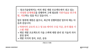 (채용공고 발췌)
… 창조기술팀에서는 여러 게임 개발 프로젝트에서 겪고 있는
… 다양한 문제해결을 진행하며 그에 필요한 기반기술을 연구개
발, 적용하는 일을 하고 있습니다. …
업무 범위에 제한은 없으나, 최근에 진행하였던 업무의 예는 다
음과 같습니다.
빅데이터 규모의 로그 및 DB 데이터 수집 가공, 분석 활용 시
스템 개발
게임 개발 프로젝트의 기술 스택에 대한 관리 및 기술적 의사
결정 참여
개발 지식의 정리, 보존, 공유
 