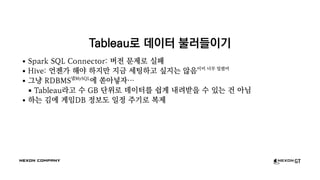 Tableau로 데이터 불러들이기
Spark SQL Connector: 버전 문제로 실패
Hive: 언젠가 해야 하지만 지금 세팅하고 싶지는 않음이미 너무 밀렸어
그냥 RDBMS넵MySQL
에 쏟아넣자…
Tableau라고 수 GB 단위로 데이터를 쉽게 내려받을 수 있는 건 아님
하는 김에 게임DB 정보도 일정 주기로 복제
 