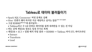 Tableau로 데이터 불러들이기
Spark SQL Connector: 버전 문제로 실패
Hive: 언젠가 해야 하지만 지금 세팅하고 싶지는 않음이미 너무 밀렸어
그냥 RDBMS넵MySQL
에 쏟아넣자…
Tableau라고 수 GB 단위로 데이터를 쉽게 내려받을 수 있는 건 아님
하는 김에 게임DB 정보도 일정 주기로 복제
게임DB + 로그 + 일별 배치 작업 결과 → RDBMS → Tableau 까지 ETL 파이프라인
Extract
Transform
Load
 