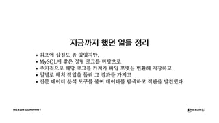 지금까지 했던 일들 정리
최초에 삽질도 좀 있었지만,
MySQL에 쌓은 정형 로그를 바탕으로
주기적으로 해당 로그를 가져가 파일 포맷을 변환해 저장하고
일별로 배치 작업을 돌려 그 결과를 가지고
전문 데이터 분석 도구를 붙여 데이터를 탐색하고 직관을 발견했다
 