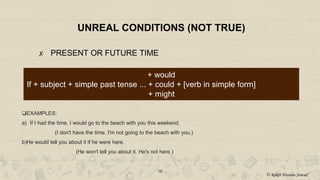 UNREAL CONDITIONS (NOT TRUE)
✘ PRESENT OR FUTURE TIME
16
+ would
If + subject + simple past tense ... + could + [verb in simple form]
+ might
EXAMPLES:
a) If I had the time, I would go to the beach with you this weekend.
(I don't have the time. I'm not going to the beach with you.)
b)He would tell you about it if he were here.
(He won't tell you about it. He's not here.)
© Rakib Hossain Sowad
 