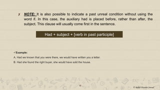 ✘ NOTE: It is also possible to indicate a past unreal condition without using the
word if. In this case, the auxiliary had is placed before, rather than after, the
subject. This clause will usually come first in the sentence.
18
Had + subject + [verb in past participle]
Example:
A. Had we known that you were there, we would have written you a letter.
B. Had she found the right buyer, she would have sold the house.
© Rakib Hossain Sowad
 