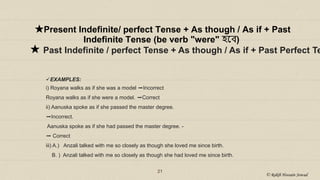 21
★Present Indefinite/ perfect Tense + As though / As if + Past
Indefinite Tense (be verb "were" হয়ে)
★ Past Indefinite / perfect Tense + As though / As if + Past Perfect Te
EXAMPLES:
i) Royana walks as if she was a model ➡Incorrect
Royana walks as if she were a model. ➡Correct
ii) Aanuska spoke as if she passed the master degree.
➡Incorrect.
Aanuska spoke as if she had passed the master degree. -
➡ Correct
iii) A.) Anzali talked with me so closely as though she loved me since birth.
B. ) Anzali talked with me so closely as though she had loved me since birth.
© Rakib Hossain Sowad
 