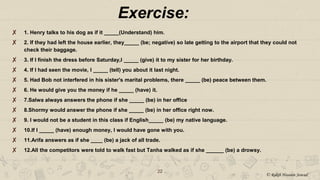 22
✘ 1. Henry talks to his dog as if it _____(Understand) him.
✘ 2. If they had left the house earlier, they_____ (be; negative) so late getting to the airport that they could not
check their baggage.
✘ 3. If I finish the dress before Saturday,I _____ (give) it to my sister for her birthday.
✘ 4. If I had seen the movie, I _____ (tell) you about it last night.
✘ 5. Had Bob not interfered in his sister's marital problems, there _____ (be) peace between them.
✘ 6. He would give you the money if he _____ (have) it.
✘ 7.Salwa always answers the phone if she _____ (be) in her office
✘ 8.Shormy would answer the phone if she _____ (be) in her office right now.
✘ 9. I would not be a student in this class if English_____ (be) my native language.
✘ 10.If I _____ (have) enough money, I would have gone with you.
✘ 11.Arifa answers as if she ____ (be) a jack of all trade.
✘ 12.All the competitors were told to walk fast but Tanha walked as if she ______ (be) a drowsy.
Exercise:
© Rakib Hossain Sowad
 