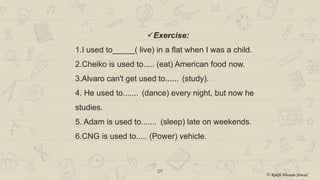27
Exercise:
1.I used to_____( live) in a flat when I was a child.
2.Cheiko is used to..... (eat) American food now.
3.Alvaro can't get used to...... (study).
4. He used to....... (dance) every night, but now he
studies.
5. Adam is used to....... (sleep) late on weekends.
6.CNG is used to..... (Power) vehicle.
© Rakib Hossain Sowad
 